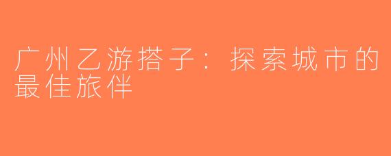 广州乙游搭子：探索城市的最佳旅伴