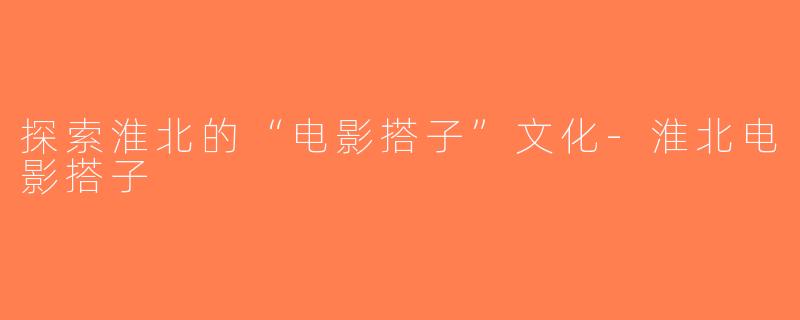 探索淮北的“电影搭子”文化-淮北电影搭子