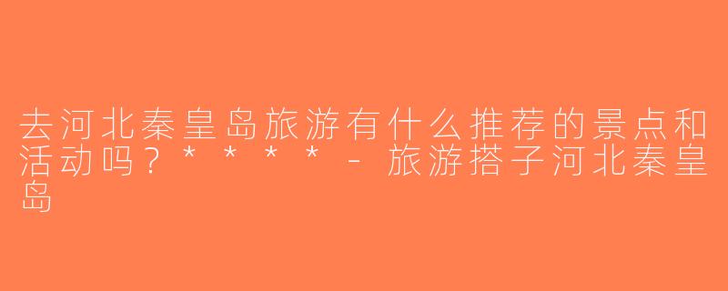 去河北秦皇岛旅游有什么推荐的景点和活动吗？****-旅游搭子河北秦皇岛