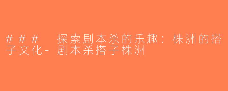 ### 探索剧本杀的乐趣：株洲的搭子文化-剧本杀搭子株洲