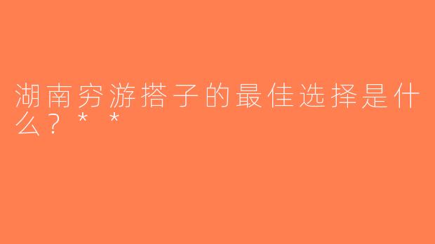 湖南穷游搭子的最佳选择是什么？**