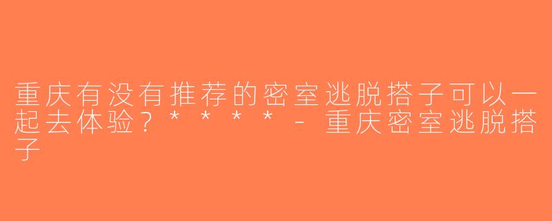 重庆有没有推荐的密室逃脱搭子可以一起去体验？****-重庆密室逃脱搭子