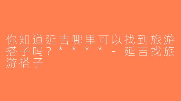 你知道延吉哪里可以找到旅游搭子吗？****-延吉找旅游搭子