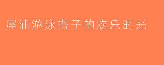 犀浦游泳搭子的欢乐时光