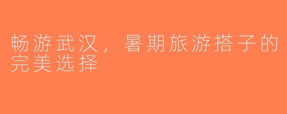 畅游武汉，暑期旅游搭子的完美选择