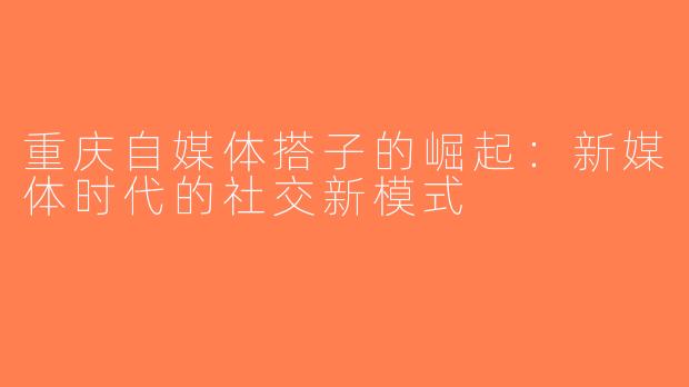重庆自媒体搭子的崛起：新媒体时代的社交新模式