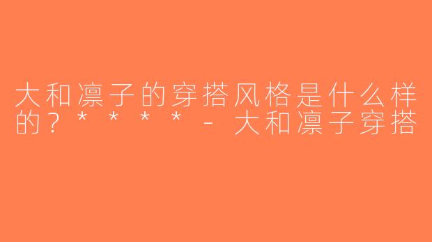 大和凛子的穿搭风格是什么样的？****-大和凛子穿搭
