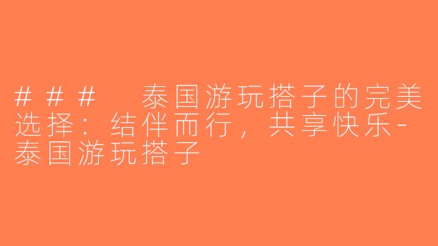 ### 泰国游玩搭子的完美选择：结伴而行，共享快乐-泰国游玩搭子