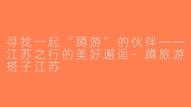 寻找一起“蹲游”的伙伴——江苏之行的美好邂逅-蹲旅游搭子江苏