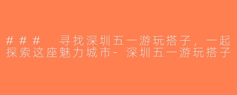 ### 寻找深圳五一游玩搭子，一起探索这座魅力城市-深圳五一游玩搭子