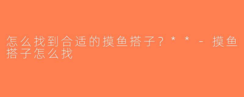 怎么找到合适的摸鱼搭子？**-摸鱼搭子怎么找