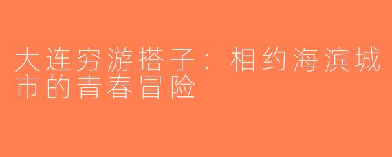 大连穷游搭子：相约海滨城市的青春冒险