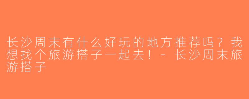 长沙周末有什么好玩的地方推荐吗？我想找个旅游搭子一起去！-长沙周末旅游搭子