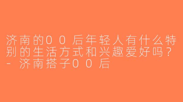 济南的00后年轻人有什么特别的生活方式和兴趣爱好吗？-济南搭子00后