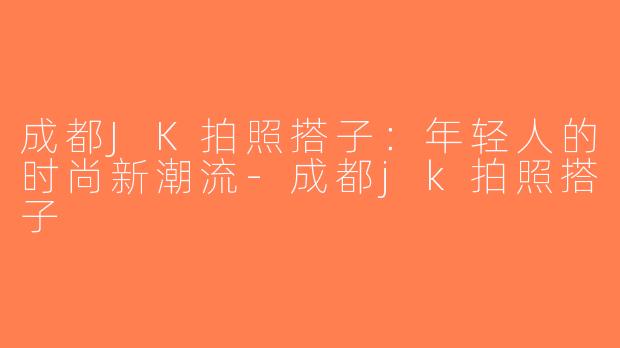 成都JK拍照搭子：年轻人的时尚新潮流-成都jk拍照搭子