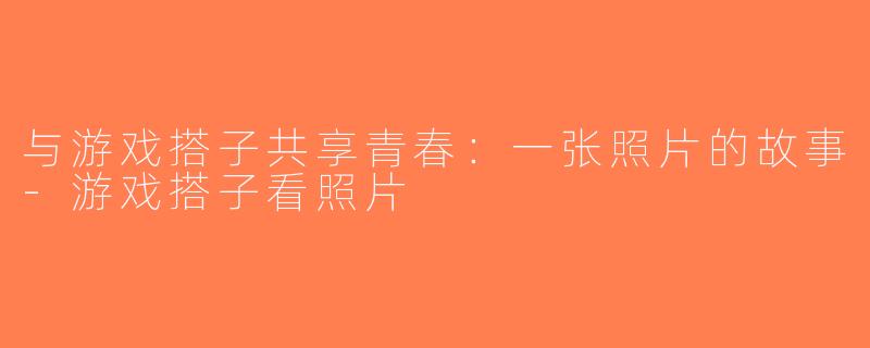 与游戏搭子共享青春：一张照片的故事-游戏搭子看照片