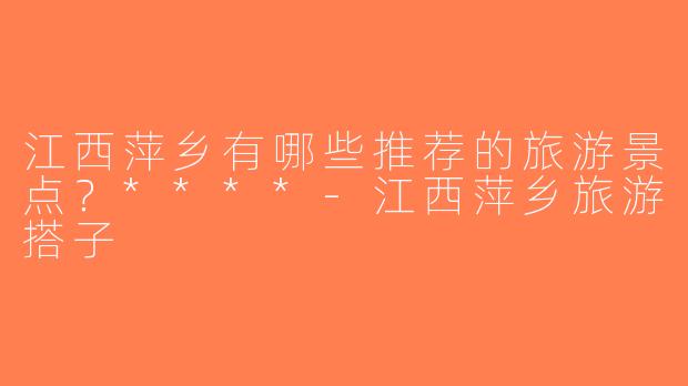 江西萍乡有哪些推荐的旅游景点？****-江西萍乡旅游搭子