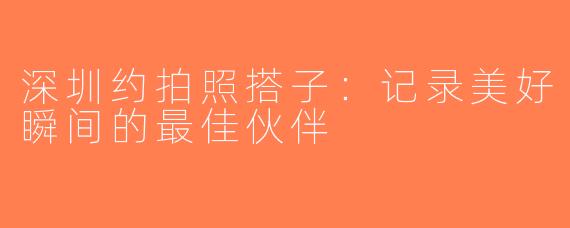 深圳约拍照搭子：记录美好瞬间的最佳伙伴