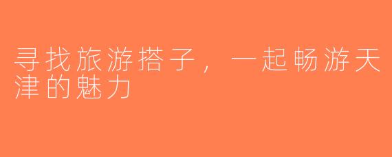 寻找旅游搭子，一起畅游天津的魅力