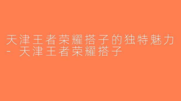 天津王者荣耀搭子的独特魅力-天津王者荣耀搭子