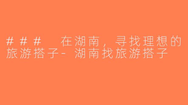 ### 在湖南，寻找理想的旅游搭子-湖南找旅游搭子