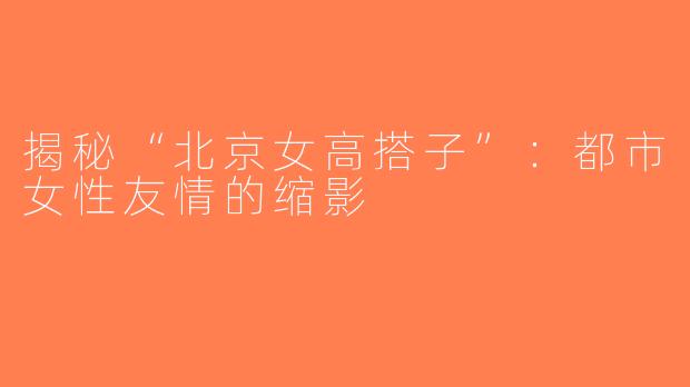 揭秘“北京女高搭子”：都市女性友情的缩影