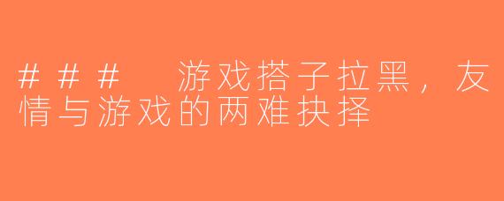 ### 游戏搭子拉黑，友情与游戏的两难抉择