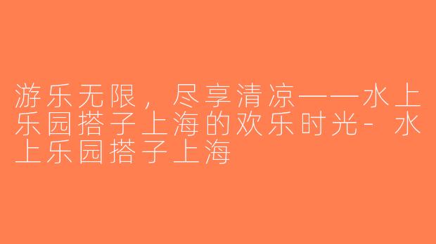 游乐无限，尽享清凉——水上乐园搭子上海的欢乐时光-水上乐园搭子上海