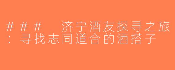 ### 济宁酒友探寻之旅：寻找志同道合的酒搭子