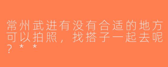 常州武进有没有合适的地方可以拍照，找搭子一起去呢？**