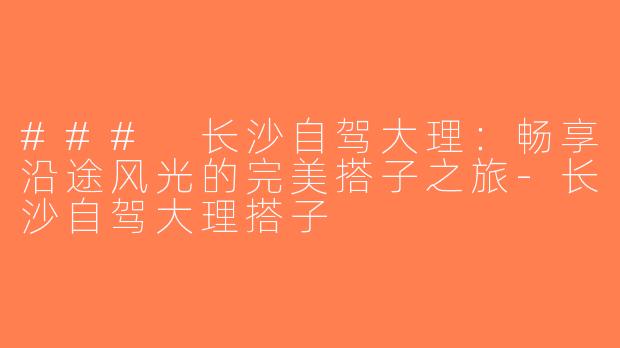 ### 长沙自驾大理：畅享沿途风光的完美搭子之旅-长沙自驾大理搭子