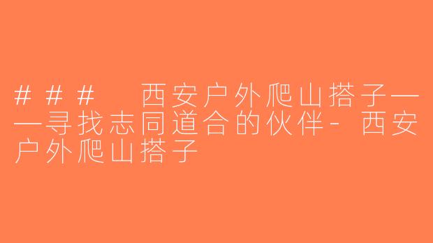 ### 西安户外爬山搭子——寻找志同道合的伙伴-西安户外爬山搭子