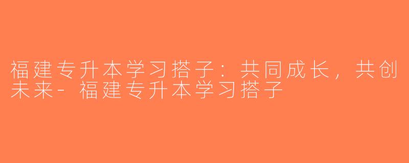 福建专升本学习搭子：共同成长，共创未来-福建专升本学习搭子