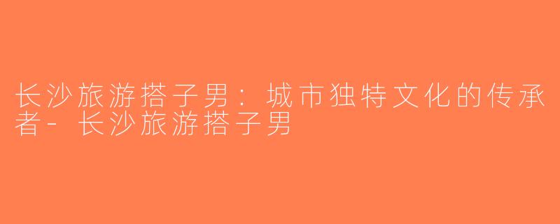 长沙旅游搭子男：城市独特文化的传承者-长沙旅游搭子男