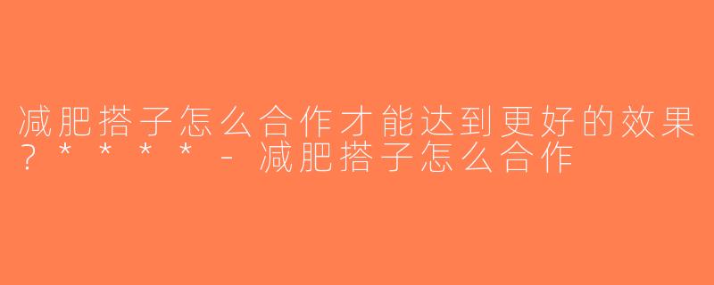 减肥搭子怎么合作才能达到更好的效果？****-减肥搭子怎么合作