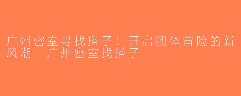 广州密室寻找搭子：开启团体冒险的新风潮-广州密室找搭子