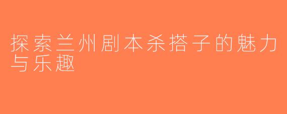 探索兰州剧本杀搭子的魅力与乐趣