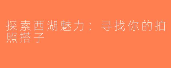 探索西湖魅力：寻找你的拍照搭子