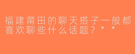 福建莆田的聊天搭子一般都喜欢聊些什么话题？**