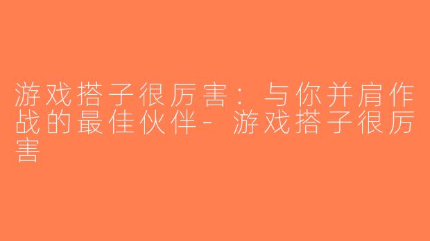 游戏搭子很厉害：与你并肩作战的最佳伙伴-游戏搭子很厉害