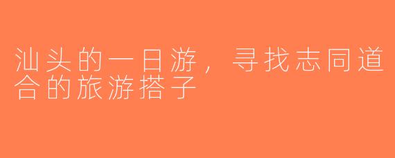 汕头的一日游，寻找志同道合的旅游搭子