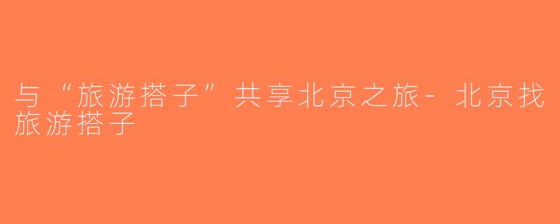 与“旅游搭子”共享北京之旅-北京找旅游搭子
