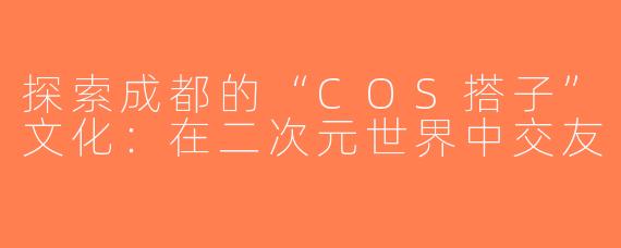 探索成都的“COS搭子”文化：在二次元世界中交友