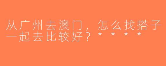 从广州去澳门，怎么找搭子一起去比较好？****