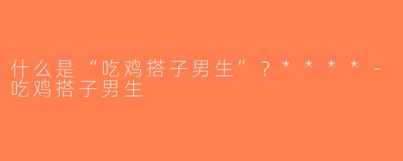 什么是“吃鸡搭子男生”？****-吃鸡搭子男生
