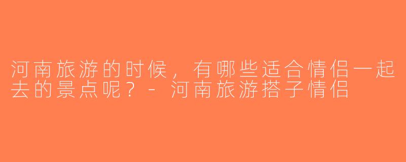 河南旅游的时候，有哪些适合情侣一起去的景点呢？-河南旅游搭子情侣