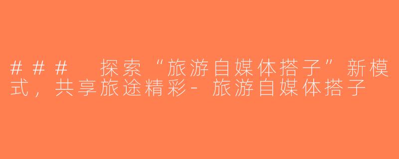 ### 探索“旅游自媒体搭子”新模式，共享旅途精彩-旅游自媒体搭子