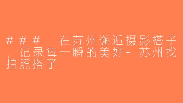### 在苏州邂逅摄影搭子，记录每一瞬的美好-苏州找拍照搭子