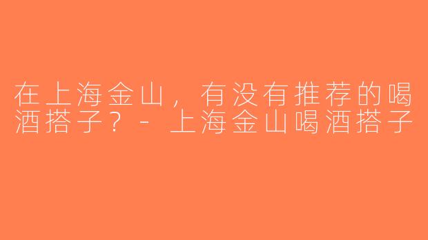 在上海金山，有没有推荐的喝酒搭子？-上海金山喝酒搭子