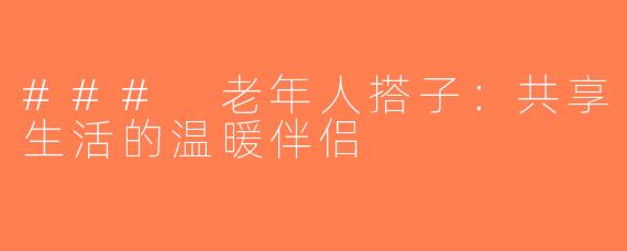 ### 老年人搭子：共享生活的温暖伴侣